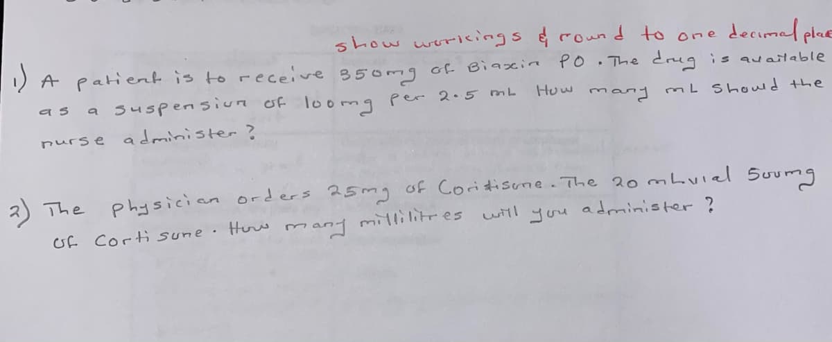 show woricings &round to one decimal plaE
1) A patiert is to receive 350mg of Biaxin
PO
The drug is auaitable
a suspensiun of loomg Per 2•5 mb
as
Huw
many mL Showld the
nurse administer?
Physician orders 25mg of Coritisume. The 20 mbuiel 5oumg
many milli litr es witl you administer ?
The
of Corti sune.
Huw
