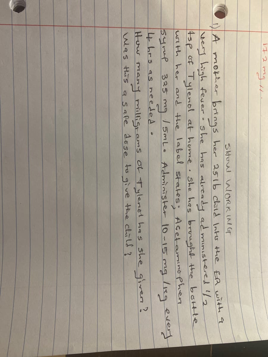 Siturul alORK ING
)A mother brings her 251b child Into the ER with q
very high fevero she has already ad ministered l2
4sp of Tylenol at home. She has brought the bottle
with her and the label states: Acetamaino phere
syrmp 325 mg
/ 5mLo Administer 10-15 mg /89 every
4 hrs as needed .
How many milligrams oL Tylenot has she givern?
Was this asafe dose to give the child?
