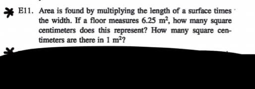E11. Area is found by multiplying the length of a surface times
the width. If a floor measures 6.25 m², how many square
centimeters does this represent? How many square cen-
timeters are there in 1 m²?