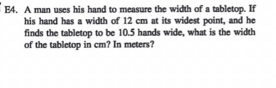 E4. A man uses his hand to measure the width of a tabletop. If
his hand has a width of 12 cm at its widest point, and he
finds the tabletop to be 10.5 hands wide, what is the width
of the tabletop in cm? In meters?
