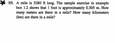 E9. A mile is 5280 ft long. The sample exercise in example
box 1.2 shows that 1 foot is approximately 0.305 m. How
many meters are there in a mile? How many kilometers
(km) are there in a mile?