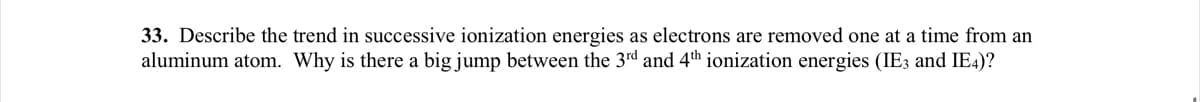 33. Describe the trend in successive ionization energies as electrons are removed one at a time from an
aluminum atom. Why is there a big jump between the 3rd and 4th ionization energies (IE3 and IE4)?
