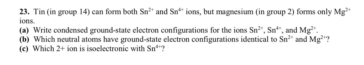 23. Tin (in group 14) can form both Sn²+ and Snª+ ions, but magnesium (in group 2) forms only Mg²+
ions.
(a) Write condensed ground-state electron configurations for the ions Sn²+, Sn++, and Mg²+.
(b) Which neutral atoms have ground-state electron configurations identical to Sn²+ and Mg²+?
(c) Which 2+ ion is isoelectronic with Sn++?