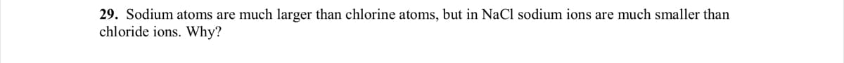 29. Sodium atoms are much larger than chlorine atoms, but in NaCl sodium ions are much smaller than
chloride ions. Why?