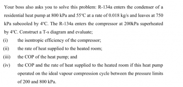 Your boss also asks you to solve this problem: R-134a enters the condenser of a
residential heat pump at 800 kPa and 55°C at a rate of 0.018 kg/s and leaves at 750
kPa subcooled by 4°C. The R-134a enters the compressor at 200kPa superheated
by 4°C. Construct a T-s diagram and evaluate;
(i)
the isentropic efficiency of the compressor;
(ii)
the rate of heat supplied to the heated room;
(iii)
the COP of the heat pump; and
(iv)
the COP and the rate of heat supplied to the heated room if this heat pump
operated on the ideal vapour compression cycle between the pressure limits
of 200 and 800 kPa.
