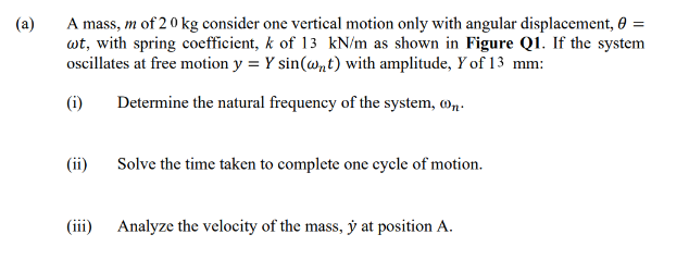 A mass, m of 20 kg consider one vertical motion only with angular displacement, 0 =
wt, with spring coefficient, k of 13 kN/m as shown in Figure Q1. If the system
oscillates at free motion y = Y sin(@nt) with amplitude, Y of 13 mm:
(a)
(i)
Determine the natural frequency of the system, o,.
(ii)
Solve the time taken to complete one cycle of motion.
(iii) Analyze the velocity of the mass, ý at position A.
