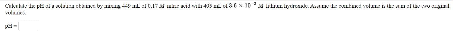 Calculate the pH of a solution obtained by mixing 449 mL of0.17 M nitric acid with 405 mL of 3.6 x 10-2 M lithium hydroxide. Assume the combined volume is the sum of the two original
volumes.

