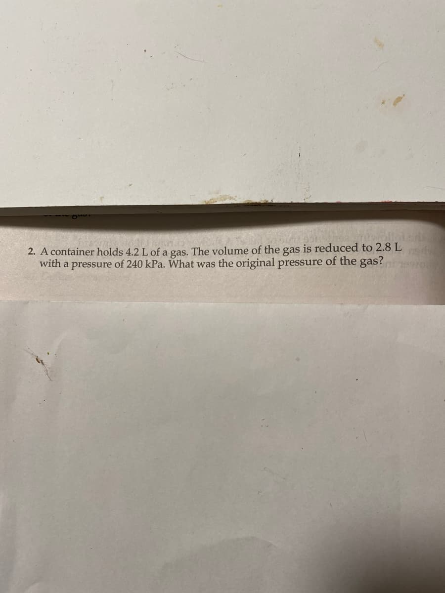 2. A container holds 4.2 L of a gas. The volume of the gas is reduced to 2.8 L
with a pressure of 240 kPa. What was the original pressure of the gas?swor