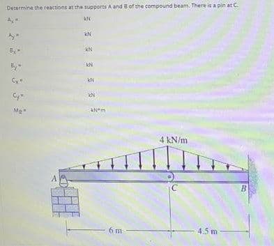 Decermine the reactions at the supports A and B of the compound beam. There is a pin at C.
kN
kN
kN
kN
Cy
Me
4 kN/m
B
6 m
4.5m
