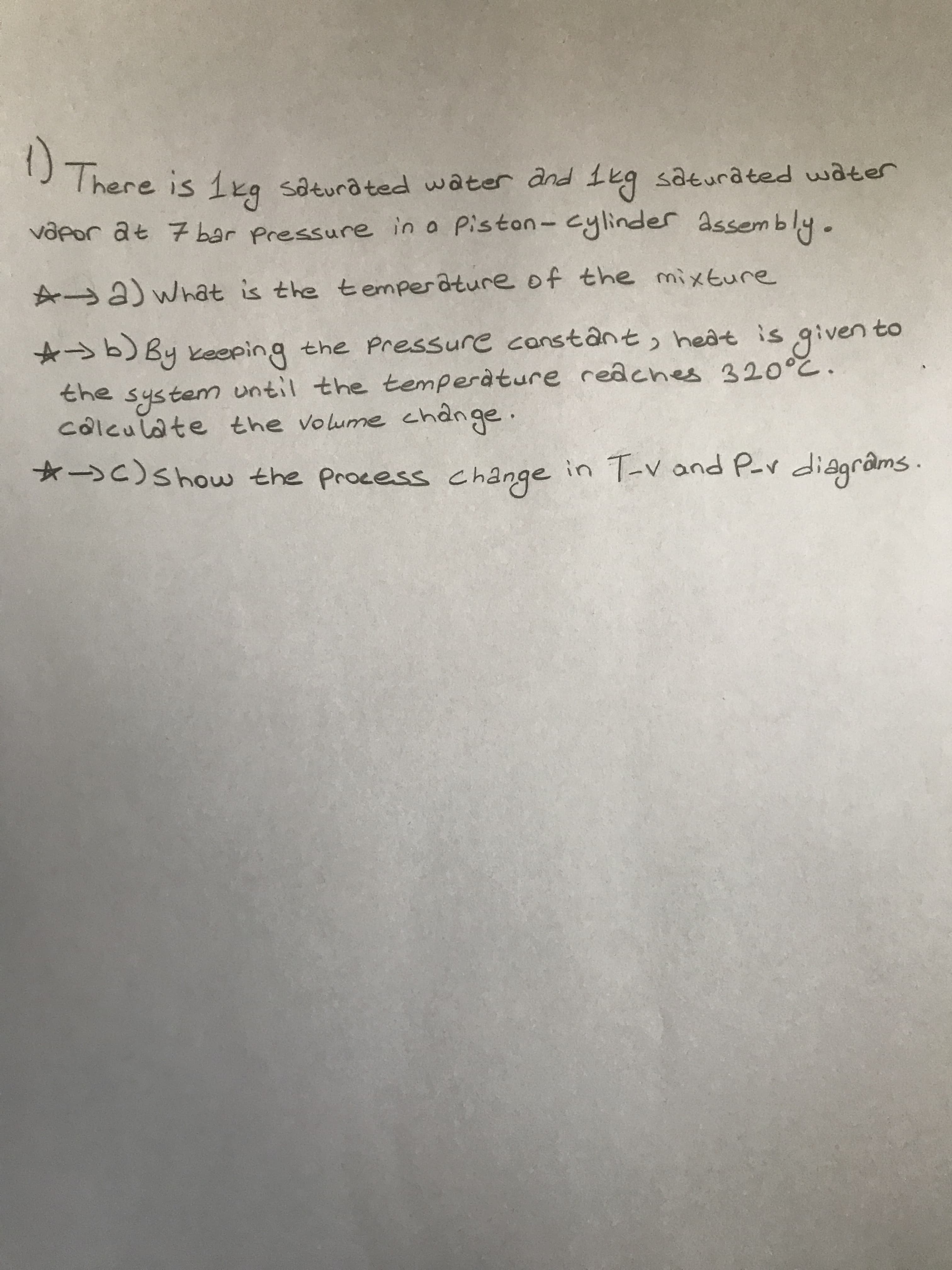 There is 1kg saturated water and 1eg saturated water
vapor at 7 bar Pressure in a Piston- cylinder assembly.
A a) What is the temperâture of the mixture
☆→b) By keping the Pressure canstânt, heat is given to
the
untiI the temperature redches 320°c.
system
côlculate the volume chânge.
*C)Show the Process change
in T-v and P-r di@grâms.
