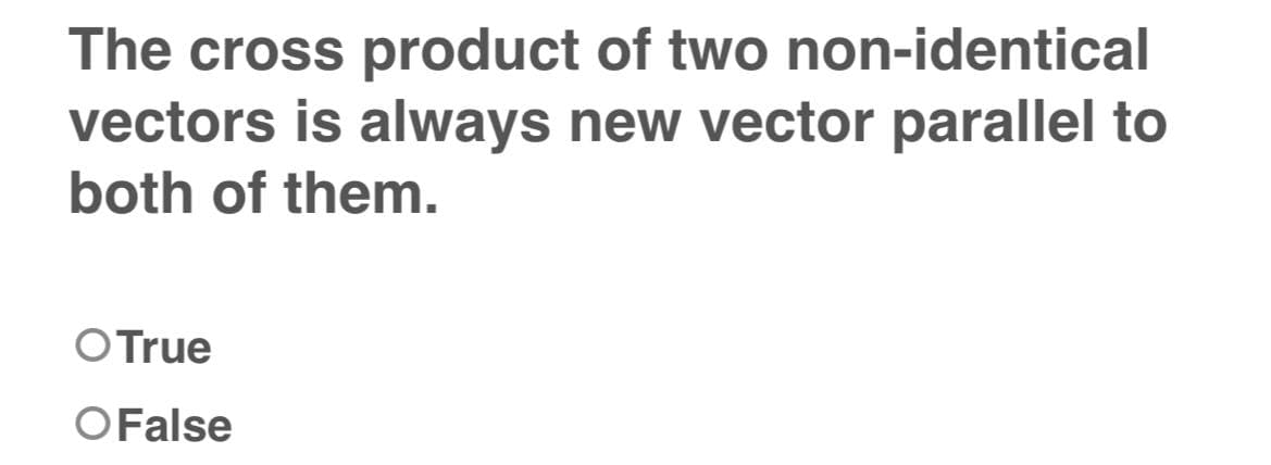 The cross product of two non-identical
vectors is always new vector parallel to
both of them.
O True
O False