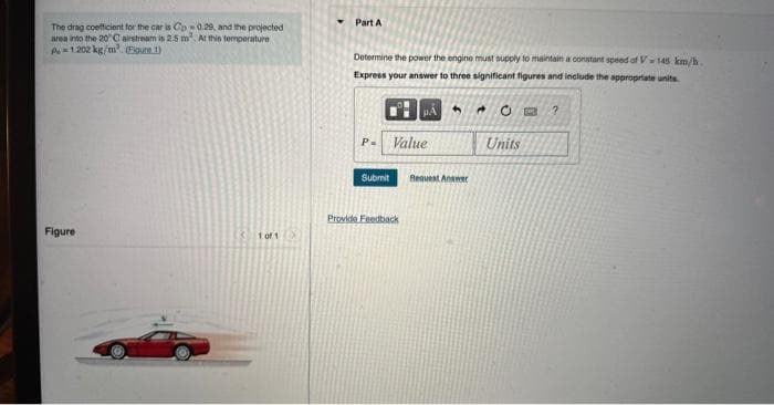 The drag coefficient for the car is Cp0.29, and the projected
area into the 20°C airstream is 2.5 m² At this temperature
P=1.202 kg/m³ (Figure 1)
Figure
1 of 1
Part A
Determine the power the engine must supply to maintain a constant speed of V-145 km/h.
Express your answer to three significant figures and include the appropriate units
P= Value
Submit
Provide Feedback
5
Request Answer
A Ⓒ
Units
P 2