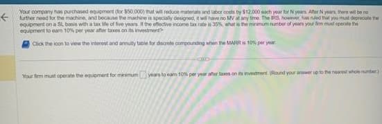 ←
Your company has purchased equipment (for $50.000) that will redoce materials and labor costs by $12,000 each year for N years. After N years, there will be no
further need for the machine, and because the machine is specially designed, it will have no MV at any time. The RS, however, has ruled that you must depreciate the
equipment on a SL basis with a tax life of five years. If the effective income tax rate is 35%, what is the minimum number of years your fem must operate the
equipment to earn 10% per year after taxes on its investment?
Click the icon to view the interest and annuity table for discrete compounding when the MARR is 10% per year
Your firm must operate the equipment for minimum years to earn 10% per year after taxes on its investment (Round your answer up to the nearest whole number)