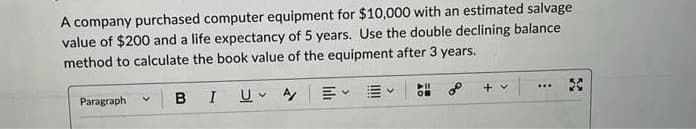 A company purchased computer equipment for $10,000 with an estimated salvage
value of $200 and a life expectancy of 5 years. Use the double declining balance
method to calculate the book value of the equipment after 3 years.
Paragraph
BI
U A
V
V
V
+ v
...