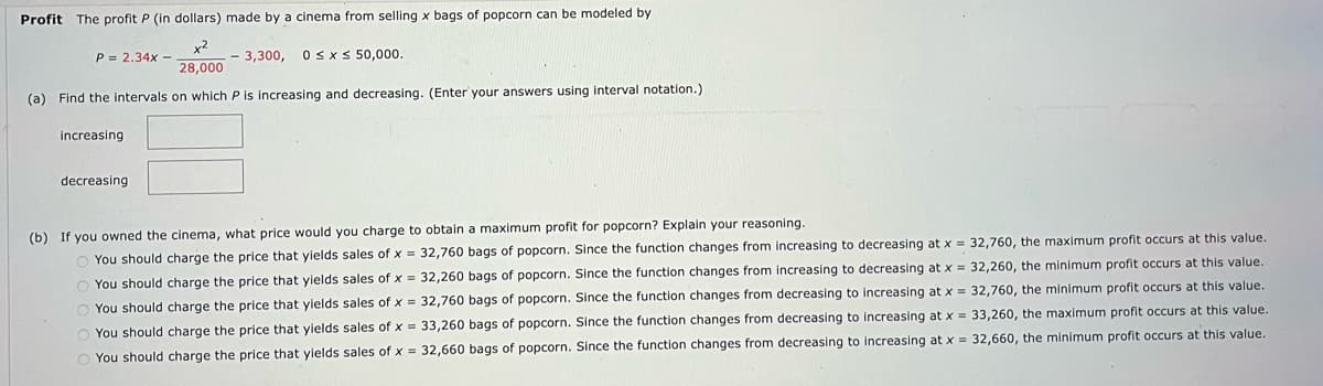 Profit The profit P (in dollars) made by a cinema from selling x bags of popcorn can be modeled by
x²
28,000
- 3,300, 0≤x≤ 50,000.
(a) Find the intervals on which P is increasing and decreasing. (Enter your answers using interval notation.)
P= 2.34x-
increasing
decreasing
(b) If you owned the cinema, what price would you charge to obtain a maximum profit for popcorn? Explain your reasoning.
O You should charge the price that yields sales of x = 32,760 bags of popcorn. Since the function changes from increasing to decreasing at x = 32,760, the maximum profit occurs at this value.
O You should charge the price that yields sales of x = 32,260 bags of popcorn. Since the function changes from increasing to decreasing at x = 32,260, the minimum profit occurs at this value.
O You should charge the price that yields sales of x = 32,760 bags of popcorn. Since the function changes from decreasing to increasing at x = 32,760, the minimum profit occurs at this value.
O You should charge the price that yields sales of x = 33,260 bags of popcorn. Since the function changes from decreasing to increasing at x = 33,260, the maximum profit occurs at this value.
O You should charge the price that yields sales of x = 32,660 bags of popcorn. Since the function changes from decreasing to increasing at x = 32,660, the minimum profit occurs at this value.