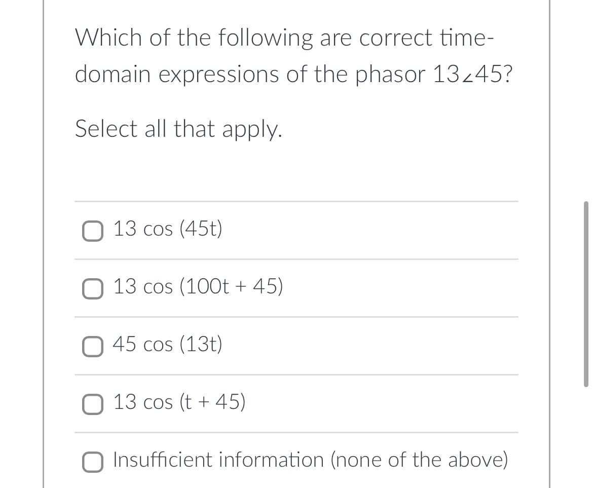 Which of the following are correct time-
domain expressions of the phasor 13/45?
Select all that apply.
13 cos (45t)
13 cos (100t +45)
45 cos (13t)
13 cos (t +45)
Insufficient information (none of the above)
