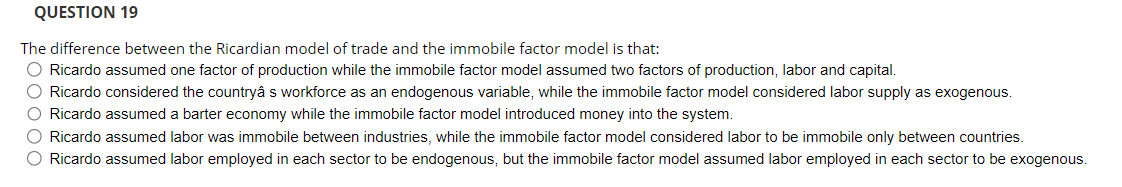 QUESTION 19
The difference between the Ricardian model of trade and the immobile factor model is that:
O Ricardo assumed one factor of production while the immobile factor model assumed two factors of production, labor and capital.
O Ricardo considered the countryâ s workforce as an endogenous variable, while the immobile factor model considered labor supply as exogenous.
O Ricardo assumed a barter economy while the immobile factor model introduced money into the system.
O Ricardo assumed labor was immobile between industries, while the immobile factor model considered labor to be immobile only between countries.
O Ricardo assumed labor employed in each sector to be endogenous, but the immobile factor model assumed labor employed in each sector to be exogenous.