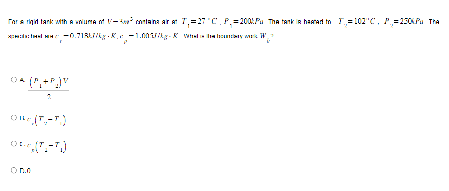 For a rigid tank with a volume of V=3m³ contains air at T₁=27 °C, P₁=200kPa. The tank is heated to T₂=102°C, P₂=250kPa. The
1
specific heat are c = 0.718kJ/kg K, c_=1.005J/kg. K. What is the boundary work W₁?_
V
b
OA. (P₁ + P₂) V
1
O B. c. (T₂-T₁)
OC. c (T₂-T₁)
O D.O
P