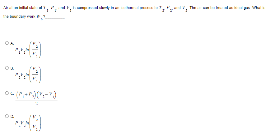 Air at an initial state of T₁, P., and V, is compressed slowly in an isothermal process to T₂, P
1' 1¹
2' 2²
1
the boundary work W, ?
b
OA.
B.
P.V₁
P₂V₂
D.
^^|^™
2
○ C. (P₁+ P₂) (V₂− V₁)
2
PV In
2 2
1
(2)
V
1
and V
The air can be treated as ideal gas. What is
2