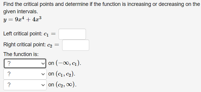 Find the critical points and determine if the function is increasing or decreasing on the
given intervals.
y = 9x¹ + 4x³
Left critical point: c₁ =
Right critical point: c₂ =
The function is:
?
?
?
on (-∞, c₁).
✓on (C₁, C₂).
✓on (C₂, ∞0).