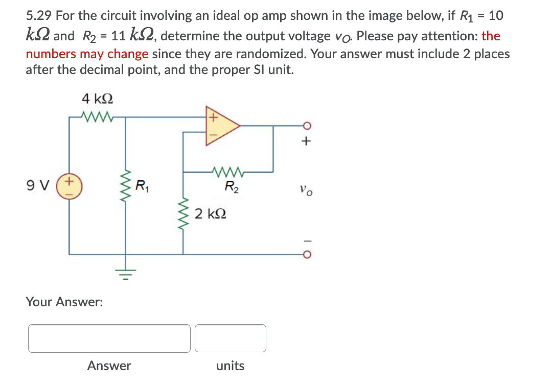 5.29 For the circuit involving an ideal op amp shown in the image below, if R1 = 10
%3D
k2 and R2 = 11 kS2, determine the output voltage vo. Please pay attention: the
numbers may change since they are randomized. Your answer must include 2 places
after the decimal point, and the proper SI unit.
4 k2
+
9 V (+
R1
R2
Vo
2 k2
Your Answer:
Answer
units
