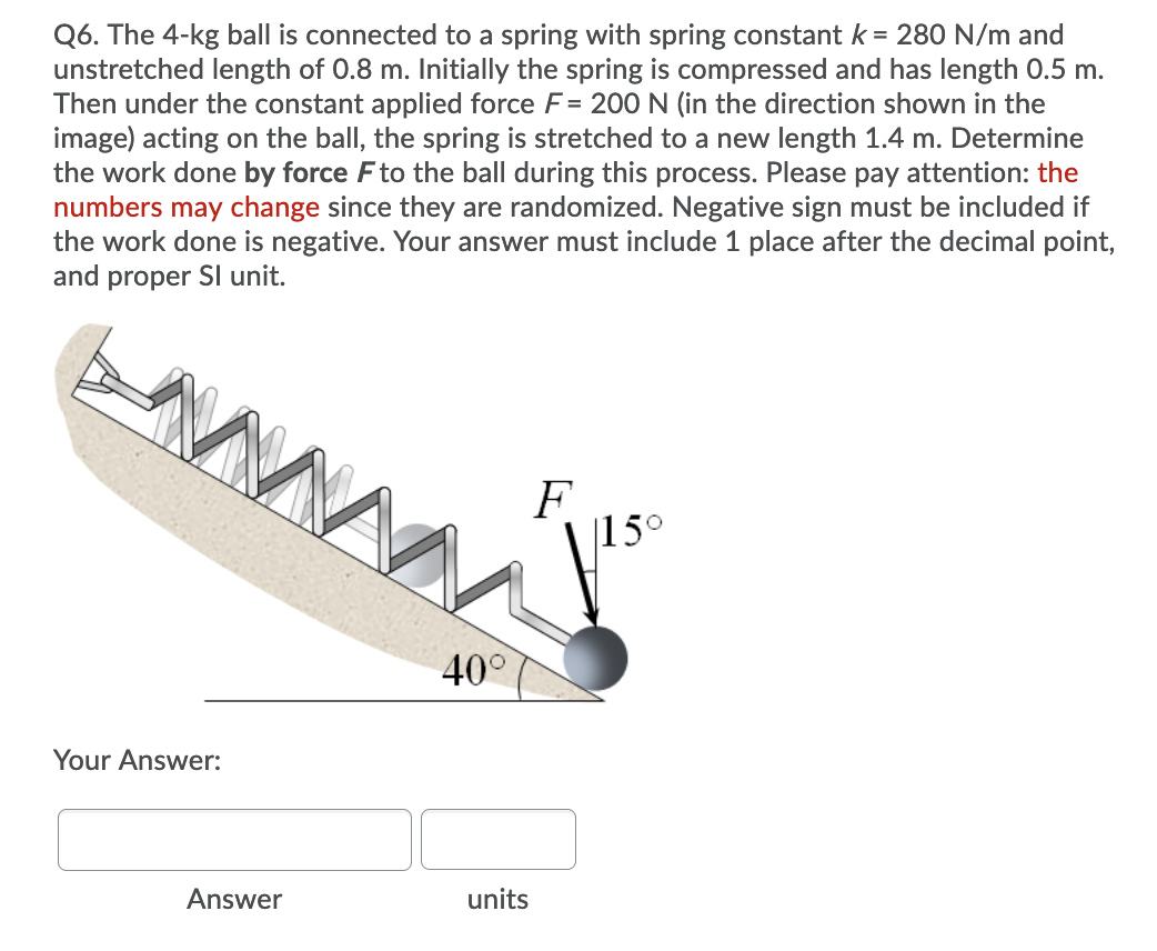 Q6. The 4-kg ball is connected to a spring with spring constant k = 280 N/m and
unstretched length of 0.8 m. Initially the spring is compressed and has length 0.5 m.
Then under the constant applied force F= 200N (in the direction shown in the
image) acting on the ball, the spring is stretched to a new length 1.4 m. Determine
the work done by force Fto the ball during this process. Please pay attention: the
numbers may change since they are randomized. Negative sign must be included if
the work done is negative. Your answer must include 1 place after the decimal point,
and proper SI unit.
F
|15°
40°
Your Answer:
Answer
units
