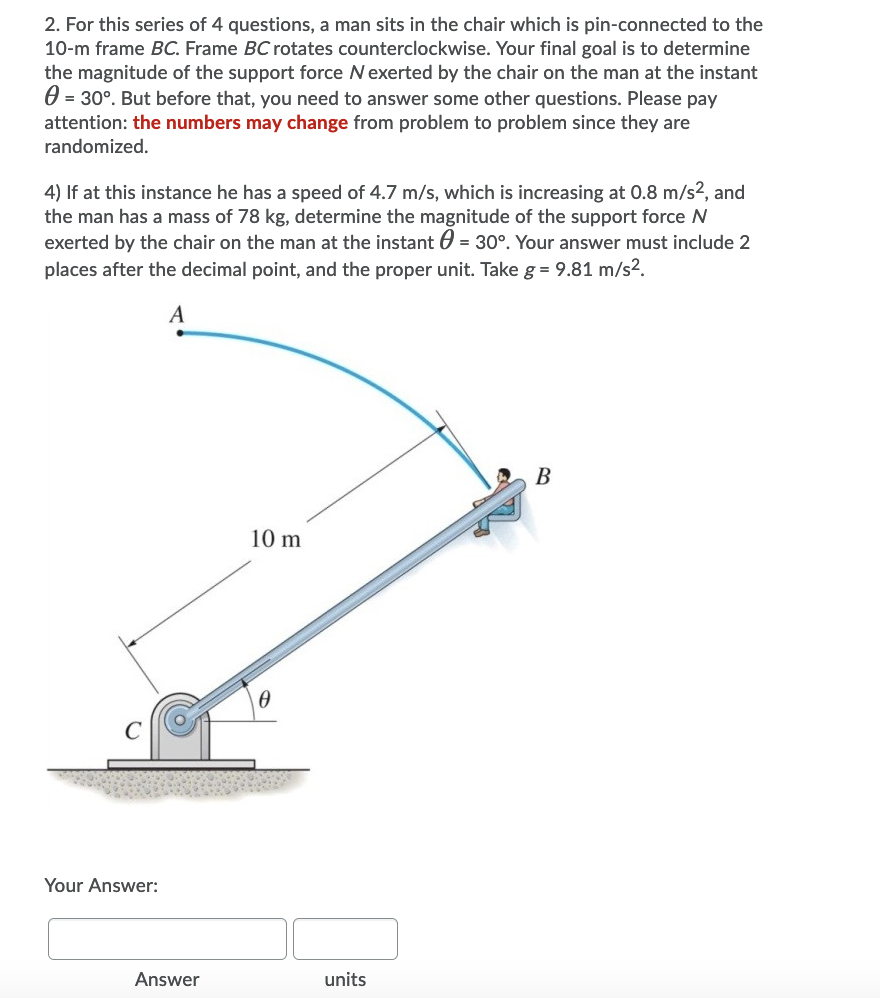 2. For this series of 4 questions, a man sits in the chair which is pin-connected to the
10-m frame BC. Frame BC rotates counterclockwise. Your final goal is to determine
the magnitude of the support force Nexerted by the chair on the man at the instant
0 = 30°. But before that, you need to answer some other questions. Please pay
attention: the numbers may change from problem to problem since they are
randomized.
4) If at this instance he has a speed of 4.7 m/s, which is increasing at 0.8 m/s², and
the man has a mass of 78 kg, determine the magnitude of the support force N
exerted by the chair on the man at the instant 0 = 30°. Your answer must include 2
places after the decimal point, and the proper unit. Take g = 9.81 m/s2.
B
10 m
Your Answer:
Answer
units
