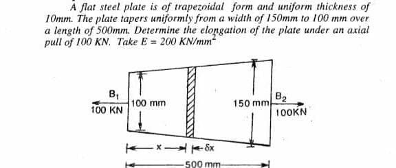 A flat steel plate is of trapezoidal form and uniform thickness of
10mm. The plate tapers uniformly from a width of 150mm to 100 mm over
a length of 500mm. Determine the elongation of the plate under an axial
pull of 100 KN. Take E= 200 KN/mm²
B₁
100 KN
I
-x-8x
100 mm
500 mm-
150 mm
B₂
100KN