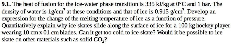 9.1. The heat of fusion for the ice-water phase transition is 335 kJ/kg at 0°C and 1 bar. The
density of water is 1g/cm³ at these conditions and that of ice is 0.915 g/cm³. Develop an
expression for the change of the melting temperature of ice as a function of pressure.
Quantitatively explain why ice skates slide along the surface of ice for a 100 kg hockey player
wearing 10 cm x 01 cm blades. Can it get too cold to ice skate? Would it be possible to ice
skate on other materials such as solid CO₂?