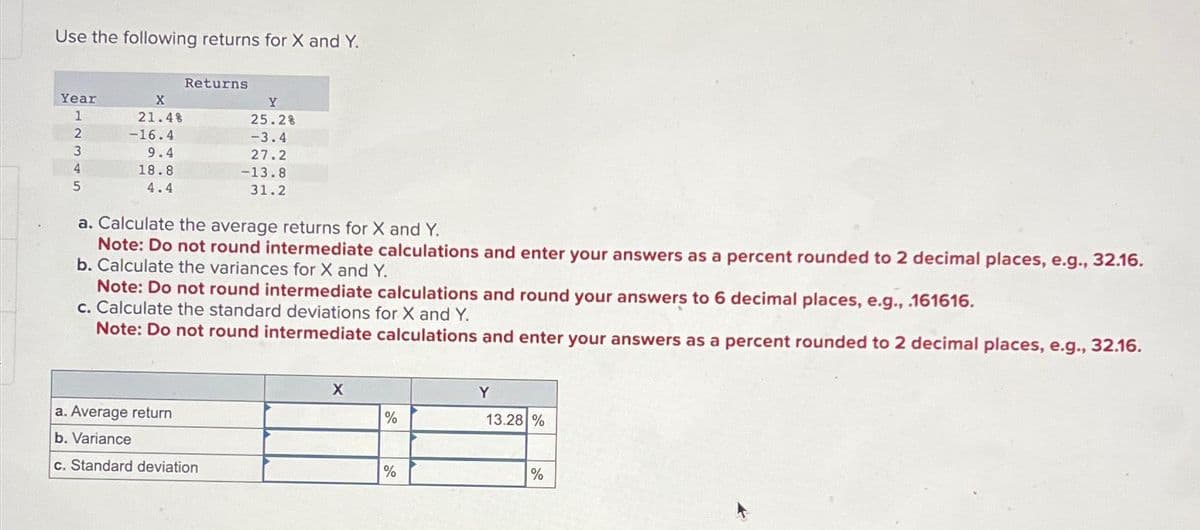 Use the following returns for X and Y.
Year
1
2
3
4
5
X
21.4%
-16.4
9.4
18.8
4.4
Returns
Y
25.2%
-3.4
27.2
-13.8
31.2
a. Calculate the average returns for X and Y.
Note: Do not round intermediate calculations and enter your answers as a percent rounded to 2 decimal places, e.g., 32.16.
b. Calculate the variances for X and Y.
a. Average return
b. Variance
c. Standard deviation
Note: Do not round intermediate calculations and round your answers to 6 decimal places, e.g., .161616.
c. Calculate the standard deviations for X and Y.
Note: Do not round intermediate calculations and enter your answers as a percent rounded to 2 decimal places, e.g., 32.16.
X
%
%
Y
13.28 %
%