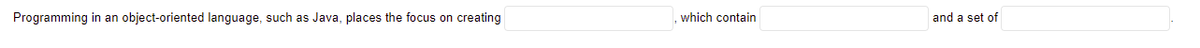 Programming in an object-oriented language, such as Java, places the focus on creating
which contain
and a set of
