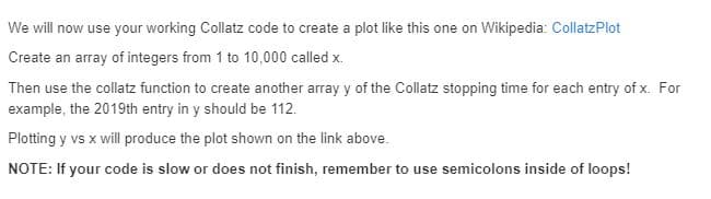 We will now use your working Collatz code to create a plot like this one on Wikipedia: CollatzPlot
Create an array of integers from 1 to 10,000 called x.
Then use the collatz function to create another array y of the Collatz stopping time for each entry of x. For
example, the 2019th entry in y should be 112.
Plotting y vs x will produce the plot shown on the link above.
NOTE: If your code is slow or does not finish, remember to use semicolons inside of loops!
