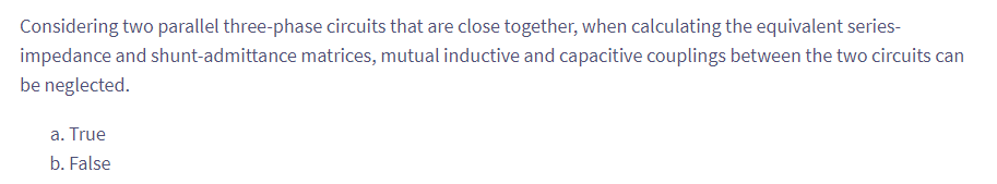 Considering two parallel three-phase circuits that are close together, when calculating the equivalent series-
impedance and shunt-admittance matrices, mutual inductive and capacitive couplings between the two circuits can
be neglected.
a. True
b. False