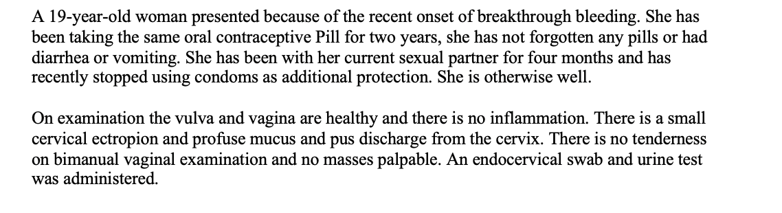 A 19-year-old woman presented because of the recent onset of breakthrough bleeding. She has
been taking the same oral contraceptive Pill for two years, she has not forgotten any pills or had
diarrhea or vomiting. She has been with her current sexual partner for four months and has
recently stopped using condoms as additional protection. She is otherwise well.
On examination the vulva and vagina are healthy and there is no inflammation. There is a small
cervical ectropion and profuse mucus and pus discharge from the cervix. There is no tenderness
on bimanual vaginal examination and no masses palpable. An endocervical swab and urine test
was administered.