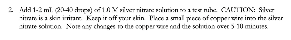 2. Add 1-2 mL (20-40 drops) of 1.0 M silver nitrate solution to a test tube. CAUTION: Silver
nitrate is a skin irritant. Keep it off your skin. Place a small piece of copper wire into the silver
nitrate solution. Note any changes to the copper wire and the solution over 5-10 minutes.