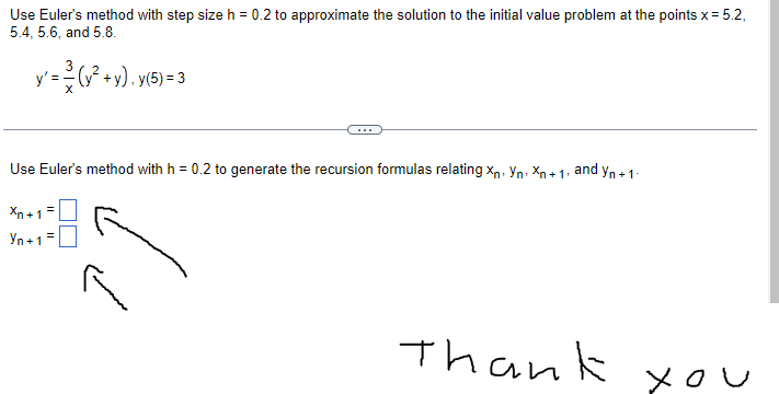 Use Euler's method with step size h = 0.2 to approximate the solution to the initial value problem at the points x = 5.2,
5.4, 5.6, and 5.8.
y' = (y² + y), y(5)= 3
Use Euler's method with h = 0.2 to generate the recursion formulas relating Xn. Yn Xn+1
Xn+1 =
Yn+1 =
and Yn+ 1
Thank
you