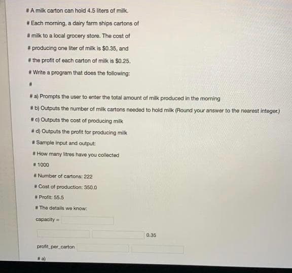 #A milk carton can hold 4.5 liters of milk.
# Each morning, a dairy farm ships cartons of
# milk to a local grocery store. The cost of
# producing one liter of milk is $0.35, and
# the profit of each carton of milk is $0.25.
# Write a program that does the following:
23
# a) Prompts the user to enter the total amount of milk produced in the morning
# b) Outputs the number of milk cartons needed to hold milk (Round your answer to the nearest integer.)
#c) Outputs the cost of producing milk
# d) Outputs the profit for producing milk
* Sample input and output:
# How many litres have you collected
# 1000
# Number of cartons: 222
# Cost of production: 350.0
# Profit: 55.5
# The details we know:
capacity=
0.35
profit_per carton
# a)
