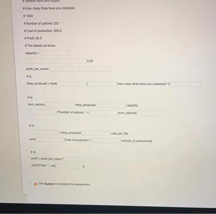 * How many litres have you collected
* 1000
* Number of cartons: 222
# Cost of production: 350.0
* Profit: 55.5
The details we know:
capacity =
0.35
profit_per_carton
*a)
itres produced float(
How mary litres have you collected?
b)
num cartons
Itres produced
capacity
(Number of cartons: " +
(num_cartona)
c)
litros produced
cost per_litre
print
"Cost of production:
atr(cont.of.production)
profit profit per carton
printl Profit: "+ atr
a Click Submit to complete this assessment.
