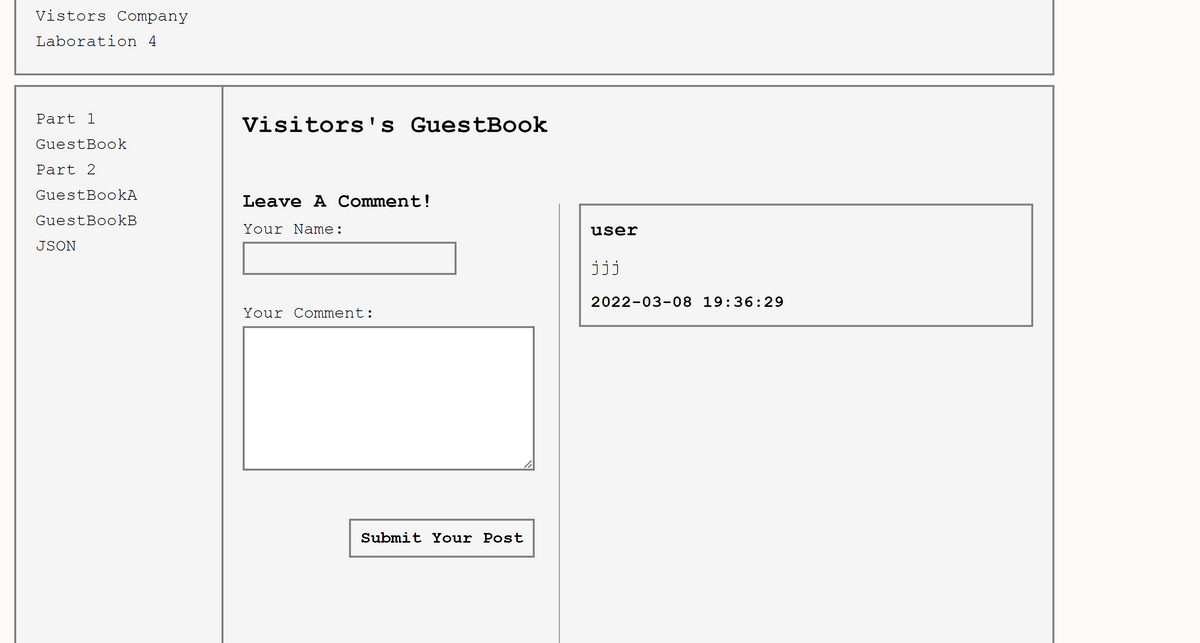 Vistors Company
Laboration 4
Part 1
Visitors's GuestBook
GuestBook
Part 2
GuestBookA
Leave A Comment!
GuestBookB
Your Name:
user
JSON
jij
2022-03-08 19:36:29
Your Comment:
Submit Your Post
