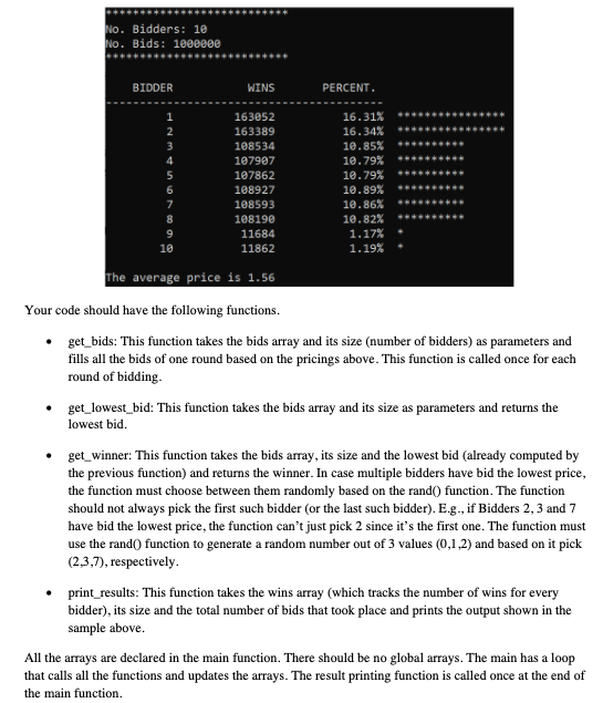 No. Bidders: 10
No. Bids: 1000000
BIDDER
WINS
PERCENT.
1
163052
16.31%
163389
16.34%
108534
10.85%
107907
10.79%
10.79%
10.89%
4
107862
108927
108593
10.86%
108190
10.82%
11684
1.17%
10
11862
1.19%
The average price is 1.56
Your code should have the following functions.
get_bids: This function takes the bids array and its size (number of bidders) as parameters and
fills all the bids of one round based on the pricings above. This function is called once for each
round of bidding.
get_lowest_bid: This function takes the bids array and its size as parameters and returns the
lowest bid.
get_winner: This function takes the bids array, its size and the lowest bid (already computed by
the previous function) and returns the winner. In case multiple bidders have bid the lowest price,
the function must choose between them randomly based on the rand() function. The function
should not always pick the first such bidder (or the last such bidder). E.g., if Bidders 2,3 and 7
have bid the lowest price, the function can't just pick 2 since it's the first one. The function must
use the rand() function to generate a random number out of 3 values (0,1,2) and based on it pick
(2,3,7), respectively.
print_results: This function takes the wins aray (which tracks the number of wins for every
bidder), its size and the total number of bids that took place and prints the output shown in the
sample above.
All the arrays are declared in the main function. There should be no global arrays. The main has a loop
that calls all the functions and updates the arrays. The result printing function is called once at the end of
the main function.

