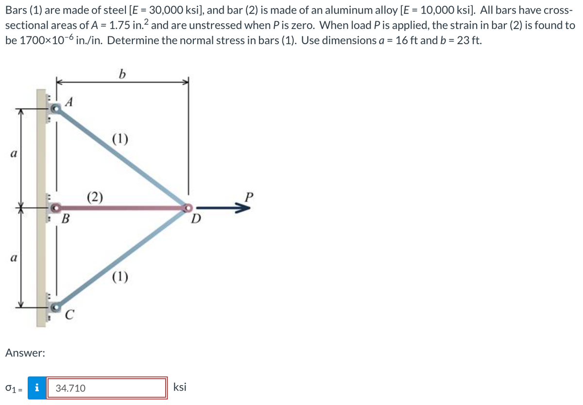 Bars (1) are made of steel [E = 30,000 ksi], and bar (2) is made of an aluminum alloy [E = 10,000 ksi]. All bars have cross-
sectional areas of A = 1.75 in.² and are unstressed when P is zero. When load P is applied, the strain in bar (2) is found to
be 1700x10-6 in./in. Determine the normal stress in bars (1). Use dimensions a = 16 ft and b = 23 ft.
a
Answer:
01 =
i
B
34.710
b
(1)
(1)
ksi
D