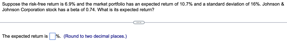 Suppose the risk-free return is 6.9% and the market portfolio has an expected return of 10.7% and a standard deviation of 16%. Johnson &
Johnson Corporation stock has a beta of 0.74. What is its expected return?
The expected return is %. (Round to two decimal places.)