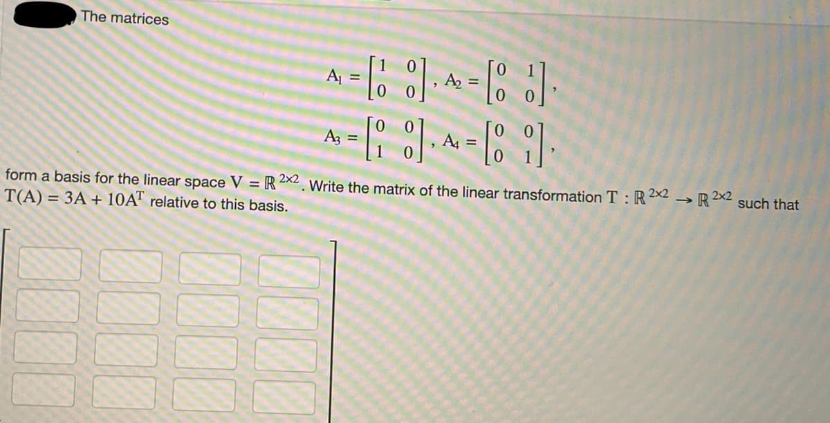 The matrices
A₁ =
A3
[]
=
^--^-
A₂ =
[]
=[]
A4
form a basis for the linear space V = R 2x2. Write the matrix of the linear transformation T: R 2x2R 2x2 such that
T(A) = 3A + 10AT relative to this basis.