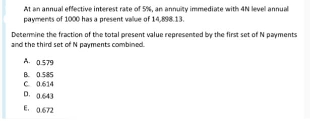 At an annual effective interest rate of 5%, an annuity immediate with 4N level annual
payments of 1000 has a present value of 14,898.13.
Determine the fraction of the total present value represented by the first set of N payments
and the third set of N payments combined.
A. 0.579
B. 0.585
C. 0.614
D.
0.643
E. 0.672
