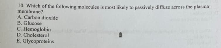 10. Which of the following molecules is most likely to passively diffuse across the plasma
membrane?
A. Carbon dioxide
B. Glucose
C. Hemoglobin de
D. Cholesterol
E. Glycoproteins
