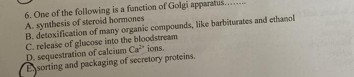 6. One of the following is a function of Golgi apparatus.
A. synthesis of steroid hormones
B. detoxification of many organic compounds, like barbiturates and ethanol
C. release of glucose into the bloodstream
D. sequestration of calcium Ca²+ ions.
Esorting and packaging of secretory proteins.
