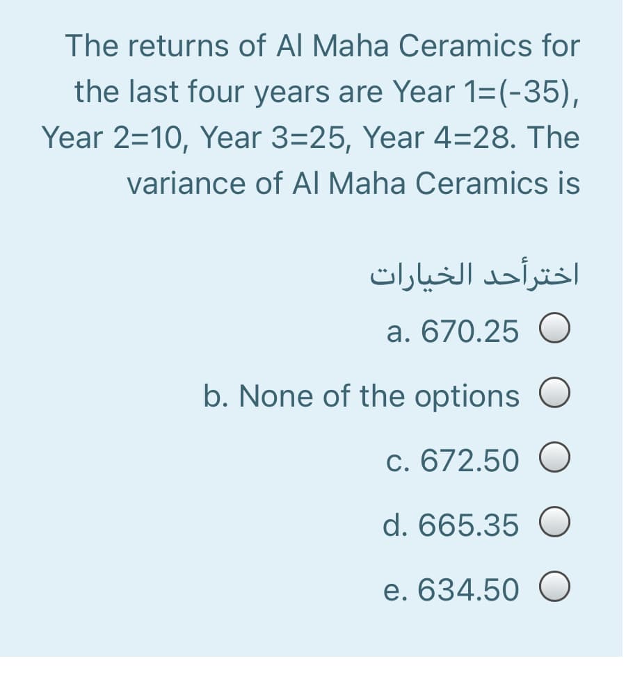 The returns of Al Maha Ceramics for
the last four years are Year 1=(-35),
Year 2=10, Year 3=25, Year 4=28. The
variance of AI Maha Ceramics is
اخترأحد الخیارات
a. 670.25 O
b. None of the options
c. 672.50 O
d. 665.35 O
e. 634.50 O
