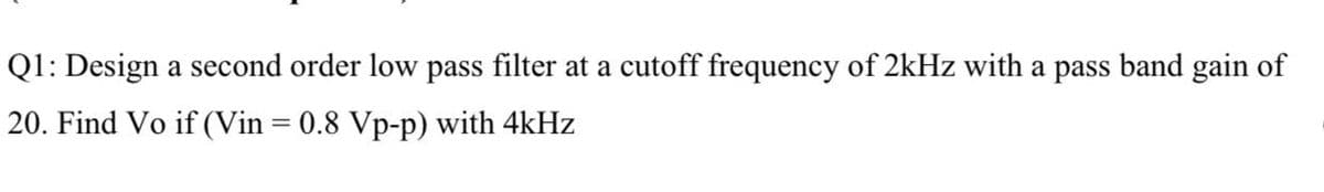 Q1: Design a second order low pass filter at a cutoff frequency of 2kHz with a pass band gain of
20. Find Vo if (Vin = 0.8 Vp-p) with 4kHz