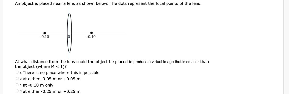 An object is placed near a lens as shown below. The dots represent the focal points of the lens.
-0.10
+0.10
At what distance from the lens could the object be placed to produce a virtual image that is smaller than
the object (where M < 1)?
a. There is no place where this is possible
b. at either -0.05 m or +0.05 m
c. at -0.10 m only
d. at either -0.25 m or +0.25 m