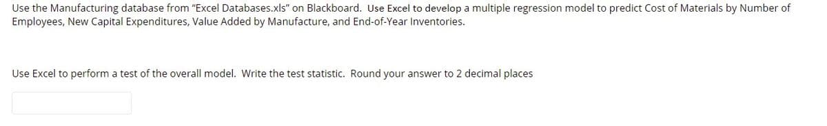 Use the Manufacturing database from "Excel Databases.xls" on Blackboard. Use Excel to develop a multiple regression model to predict Cost of Materials by Number of
Employees, New Capital Expenditures, Value Added by Manufacture, and End-of-Year Inventories.
Use Excel to perform a test of the overall model. Write the test statistic. Round your answer to 2 decimal places
